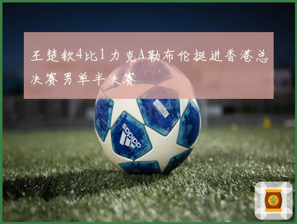 王楚钦4比1力克A勒布伦挺进香港总决赛男单半决赛