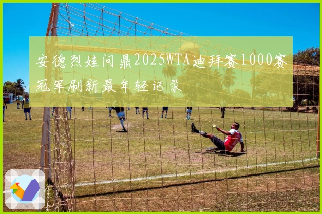 安德烈娃问鼎2025WTA迪拜赛1000赛冠军刷新最年轻记录