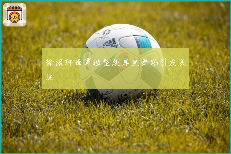 徐振轩面罩造型跳库里舞蹈引发关注