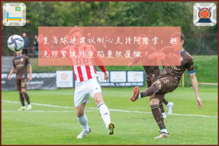 皇马球迷建议耐心支持阿隆索，避免频繁换帅重蹈曼联覆辙