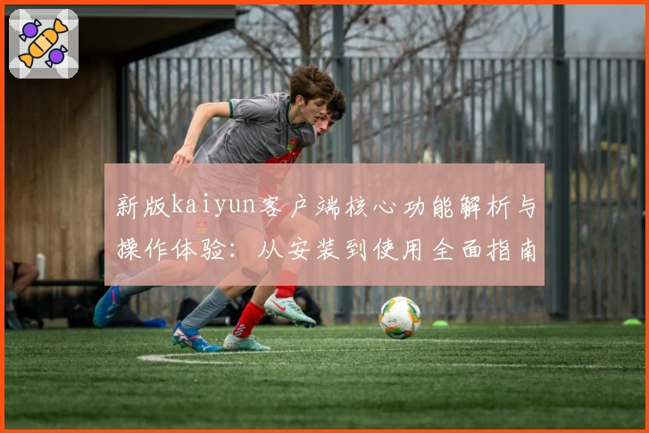 新版kaiyun客户端核心功能解析与操作体验：从安装到使用全面指南