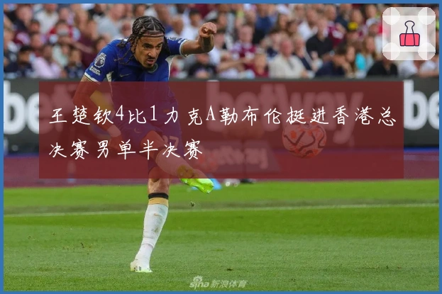 王楚钦4比1力克A勒布伦挺进香港总决赛男单半决赛
