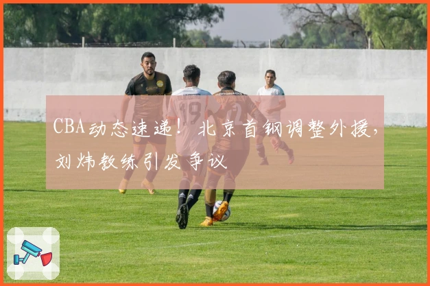 CBA动态速递！北京首钢调整外援，刘炜教练引发争议