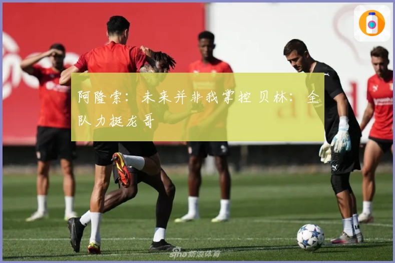 阿隆索：未来并非我掌控 贝林：全队力挺龙哥