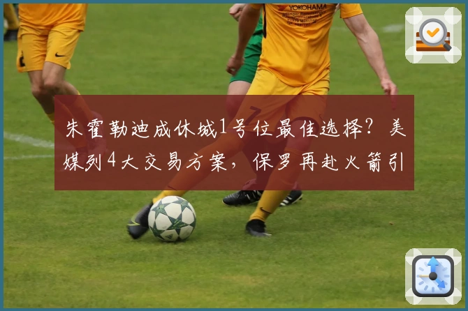 朱霍勒迪成休城1号位最佳选择？美媒列4大交易方案，保罗再赴火箭引热议