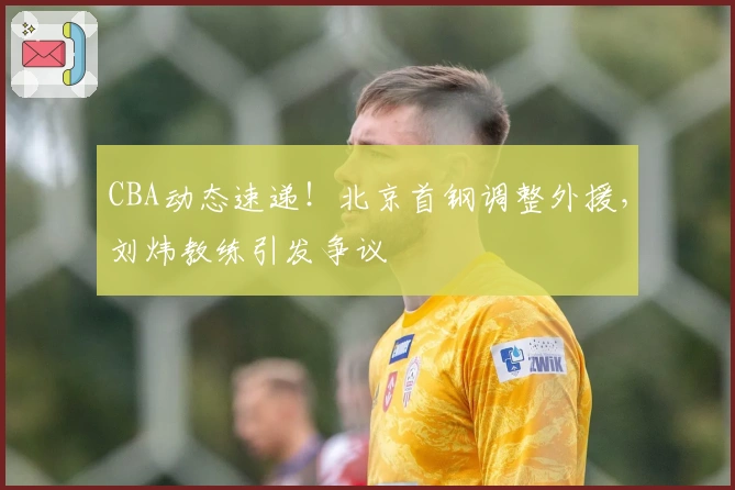 CBA动态速递！北京首钢调整外援，刘炜教练引发争议
