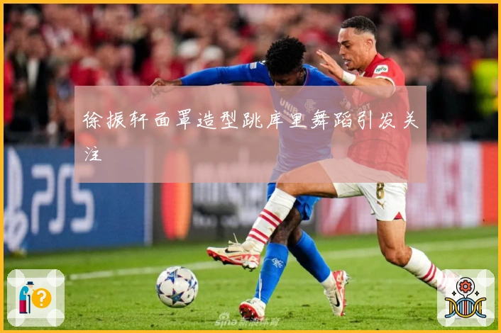 徐振轩面罩造型跳库里舞蹈引发关注