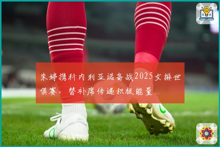 朱婷携科内利亚诺备战2025女排世俱赛，替补席传递积极能量