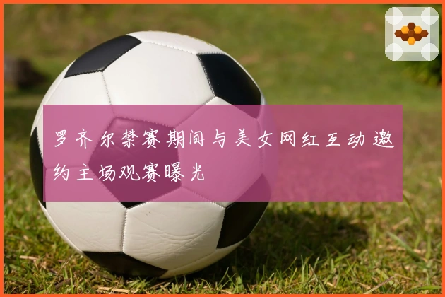 罗齐尔禁赛期间与美女网红互动 邀约主场观赛曝光