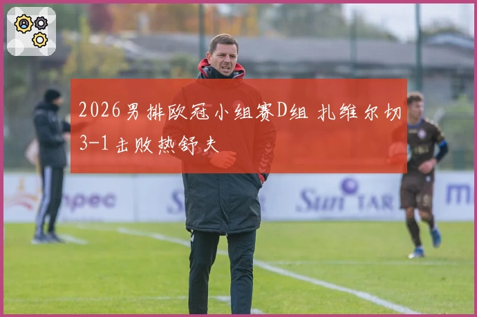 2026男排欧冠小组赛D组 扎维尔切3-1击败热舒夫