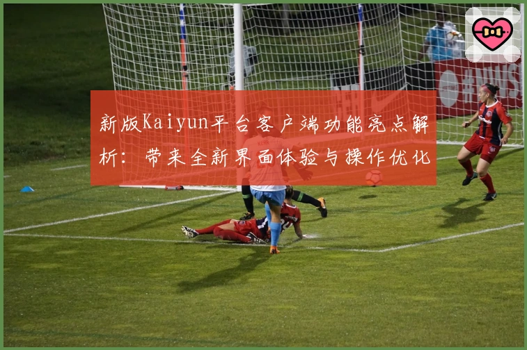 新版Kaiyun平台客户端功能亮点解析：带来全新界面体验与操作优化