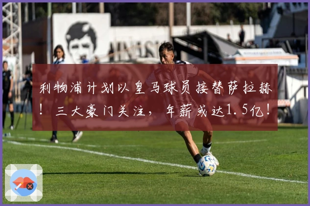 利物浦计划以皇马球员接替萨拉赫！三大豪门关注，年薪或达1.5亿！